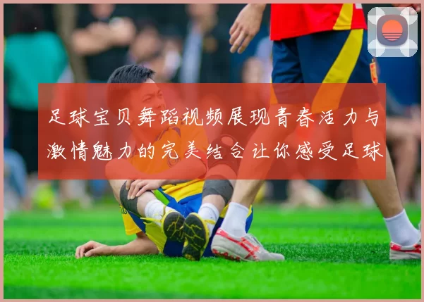 足球宝贝舞蹈视频展现青春活力与激情魅力的完美结合让你感受足球的热情与舞蹈的魅力