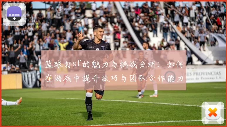 篮球打sf的魅力与挑战分析：如何在游戏中提升技巧与团队合作能力