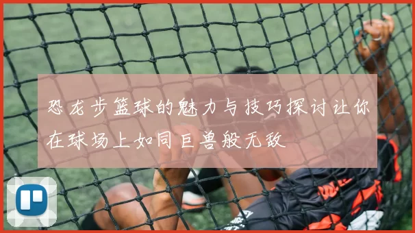 恐龙步篮球的魅力与技巧探讨让你在球场上如同巨兽般无敌