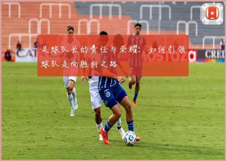 足球队长的责任与荣耀：如何引领球队走向胜利之路