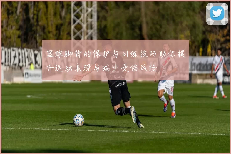 篮球脚背的保护与训练技巧助你提升运动表现与减少受伤风险